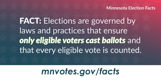 Minnesota Election Facts. Fact: Elections are governed by laws and practices that ensure only eligible voters cast ballots and that every eligible vote is counted. mnvotes.gov/facts
